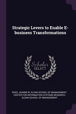 Strategic Levers to Enable E-business Transformations - Ross, Jeanne W, and Sloan School of Management Center for I (Creator), and Sloan School of Management (Creator)