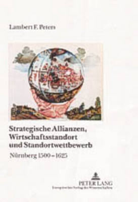 Strategische Allianzen, Wirtschaftsstandort Und Standortwettbewerb: Nuernberg 1500-1625 - Peters, Lambert Franz