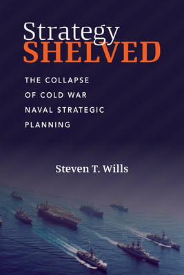 Strategy Shelved: The Collapse of Cold War Naval Strategic Planning - Wills, Steve