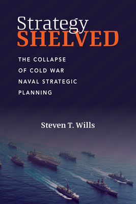 Strategy Shelved: The Collapse of Cold War Naval Strategic Planning - Wills, Steve