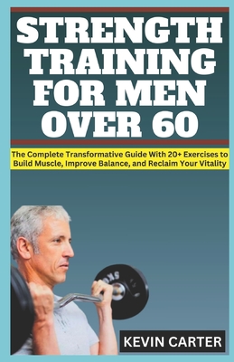 Strength Training for Men Over 60: The Complete Transformative Guide With 20+ Exercises to Build Muscle, Improve Balance, and Reclaim Your Vitality - Carter, Kevin