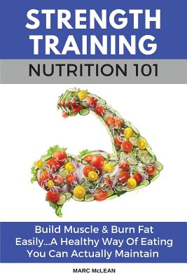 Strength Training Nutrition 101: Build Muscle & Burn Fat Easily...A Healthy Way Of Eating You Can Actually Maintain - McLean, Marc