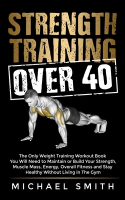 Strength Training Over 40: The Only Weight Training Workout Book You Will Need to Maintain or Build Your Strength, Muscle Mass, Energy, Overall Fitness and Stay Healthy Without Living in the Gym - Smith, Michael
