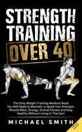 Strength Training Over 40: The Only Weight Training Workout Book You Will Need to Maintain or Build Your Strength, Muscle Mass, Energy, Overall Fitness and Stay Healthy Without Living in the Gym