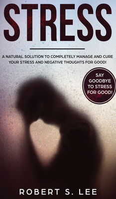 Stress: A Natural Solution to Completely Manage and Cure your Stress and Negative Thoughts for Good! - Lee, Robert S