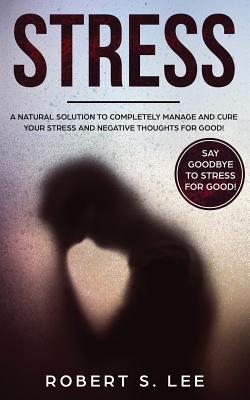 Stress: A Natural Solution to Completely Manage and Cure your Stress and Negative Thoughts for Good! - Lee, Robert S