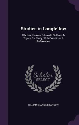 Studies in Longfellow: Whittier, Holmes & Lowell; Outlines & Topics for Study, With Questions & References - Gannett, William Channing