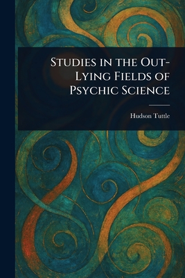 Studies in the Out-Lying Fields of Psychic Science - Tuttle, Hudson