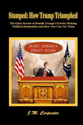 Stumped: How Trump Triumphed: The Open Secrets of Donald Trump's Gravity-Defying Political Domination and How You Can Use Them - Carpenter, J M