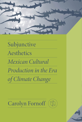 Subjunctive Aesthetics: Mexican Cultural Production in the Era of Climate Change - Fornoff, Carolyn