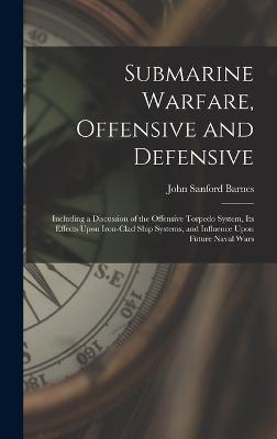 Submarine Warfare, Offensive and Defensive: Including a Discussion of the Offensive Torpedo System, Its Effects Upon Iron-Clad Ship Systems, and Influence Upon Future Naval Wars - Barnes, John Sanford