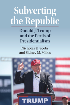 Subverting the Republic: Donald J. Trump and the Perils of Presidentialism - Jacobs, Nicholas, and Milkis, Sidney M