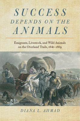 Success Depends on the Animals: Emigrants, Livestock, and Wild Animals on the Overland Trails, 1840-1869 - Ahmad, Diana L