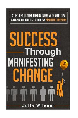 Success Through Manifesting Change: Start Manifesting Change Today With Effective Success Principles To Achieve Financial Freedom - Wilson, Julia