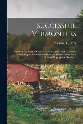 Successful Vermonters; a Modern Gazetteer of Caledonia, Essex, and Orleans Counties, Containing an Historical Review of the Several Towns and a Series of Biographical Sketches .. - Jeffrey, William H (William Hartley) (Creator)