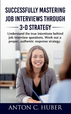 Successfully Mastering Job Interviews Through 3-D Strategy: Understand the true intentions behind job interview questions. Work out a proper, authentic response strategy. - Huber, Anton C