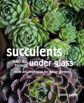 Succulents and All things Under Glass: Ideas and Inspiration for Indoor Gardens - Palmer, Isabelle