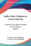 Suffer Little Children to Come Unto Me: A Series of Scripture Lessons for the Young (1855)