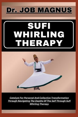 Sufi Whirling Therapy: Catalyst For Personal And Collective Transformation Through Navigating The Depths Of The Self Through Sufi Whirling Therapy - Magnus, Job, Dr.