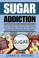 Sugar Addiction: Actionable Recovery Guide to Breaking Sugar Cravings, Resetting Your Diet, and Boosting Mental and Physical Health