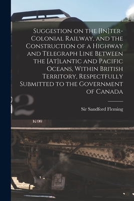 Suggestion on the [In]ter-Colonial Railway, and the Construction of a Highway and Telegraph Line Between the [At]lantic and Pacific Oceans, Within British Territory, Respectfully Submitted to the Government of Canada [microform] - Fleming, Sandford, Sir (Creator)