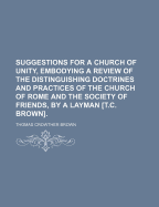 Suggestions for a Church of Unity, Embodying a Review of the Distinguishing Doctrines and Practices of the Church of Rome and the Society of Friends, by a Layman [T.C. Brown].