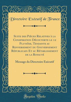 Suite Des Pices Relatives  La Conspiration Dcouverte Le 12 Pluvise, Tendante Au Renversement Du Gouvernement Rpublicain Et Au Rtablissement de la Royaut: Message Du Directoire Excutif (Classic Reprint) - France, Directoire Executif de