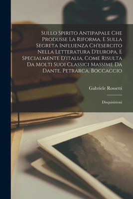 Sullo Spirito Antipapale Che Produsse La Riforma, E Sulla Segreta Influenza Ch'esercito Nella Letteratura D'europa, E Specialmente D'italia, Come Risulta Da Molti Suoi Classici Massime Da Dante, Petrarca, Boccaccio: Disquisizioni - Rossetti, Gabriele