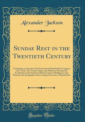 Sunday Rest in the Twentieth Century: Containing an Account of the International Sunday Rest Congress at St. Louis; The Various Papers and Addresses Presented at It; Sketches of the Societies Which United in Holding It; And Portraits and Autographs of the - Jackson, Alexander