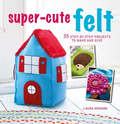 Super-Cute Felt: 35 Step-By-Step Projects to Make and Give - Howard, Laura