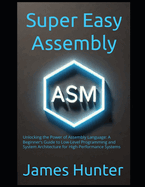 Super Easy Assembly: Unlocking the Power of Assembly Language: A Beginner's Guide to Low-Level Programming and System Architecture for High-Performance Systems