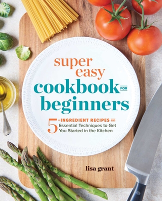 Super Easy Cookbook for Beginners: 5-Ingredient Recipes and Essential Techniques to Get You Started in the Kitchen - Grant, Lisa