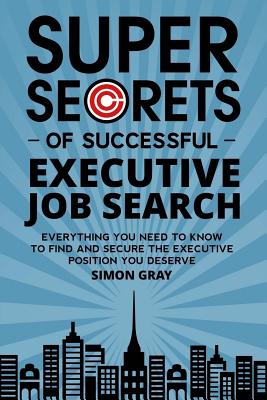Super Secrets of Successful Executive Job Search: Everything You Need to Know to Find and Secure the Executive Position You Deserve - Gray, Simon