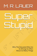 Super Stupid: Why The Educated Elite Are So Wrong So Often About So Many Things