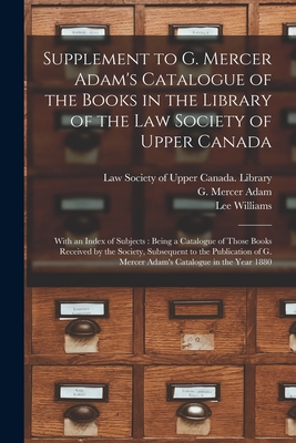 Supplement to G. Mercer Adam's Catalogue of the Books in the Library of the Law Society of Upper Canada [microform]: With an Index of Subjects: Being a Catalogue of Those Books Received by the Society, Subsequent to the Publication of G. Mercer... - Law Society of Upper Canada Library (Creator), and Adam, G Mercer (Graeme Mercer) 1839 (Creator), and Williams, Lee