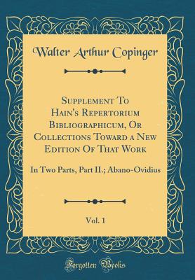 Supplement to Hain's Repertorium Bibliographicum, or Collections Toward a New Edition of That Work, Vol. 1: In Two Parts, Part II.; Abano-Ovidius (Classic Reprint) - Copinger, Walter Arthur