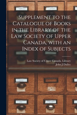 Supplement to the Catalogue of Books in the Library of the Law Society of Upper Canada, With an Index of Subjects [microform] - Law Society of Upper Canada Library (Creator), and Dailey, John J