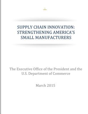 Supply Chain Innovation: Strengthening America's Small Manufacturers - U S Department of Commerce, and The Executive Office of the President