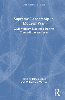 Supreme Leadership in Modern War: Civil-Military Relations During Competition and War - Lacey, James (Editor), and Murray, Williamson (Editor)