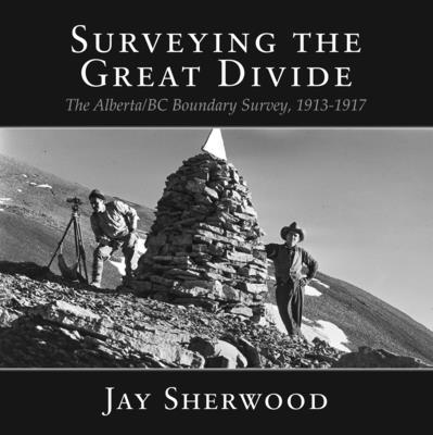 Surveying the Great Divide: The Alberta / BC Boundary Survey, 1913-1917 - Sherwood, Jay