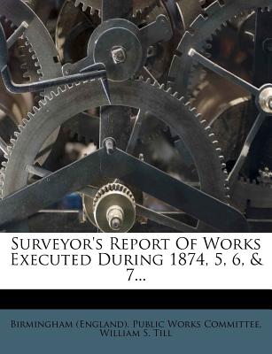 Surveyor's Report of Works Executed During 1874, 5, 6, & 7... - Birmingham England Public Works Commission (Creator), and William S Till (Creator)