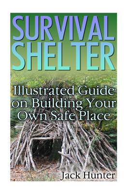 Survival Shelter: Illustrated Guide on Building Your Own Safe Place: (Survival Guide, Survival Gear) - Hunter, Jack