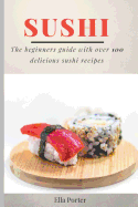 Sushi: The Beginner's Guide with Over 100 Delicious Sushi Recipes