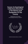 Sussex Archaeological Collections, illustrating The History And Antiquities Of The County: Published By The Sussex Archaeological Society, Volume 1