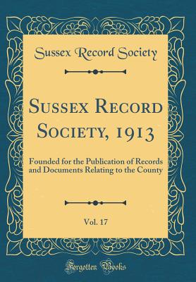 Sussex Record Society, 1913, Vol. 17: Founded for the Publication of Records and Documents Relating to the County (Classic Reprint) - Society, Sussex Record