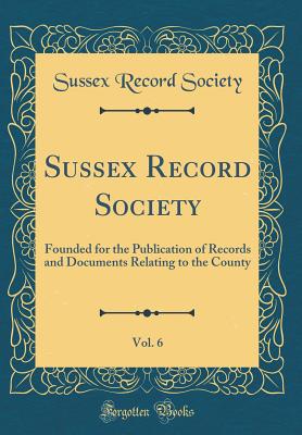 Sussex Record Society, Vol. 6: Founded for the Publication of Records and Documents Relating to the County (Classic Reprint) - Society, Sussex Record