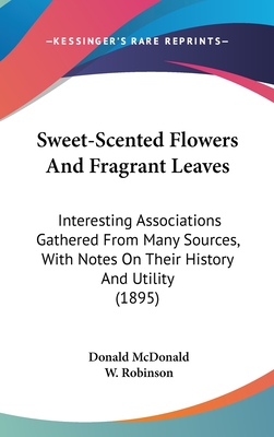 Sweet-Scented Flowers And Fragrant Leaves: Interesting Associations Gathered From Many Sources, With Notes On Their History And Utility (1895) - McDonald, Donald, and Robinson, W (Introduction by)