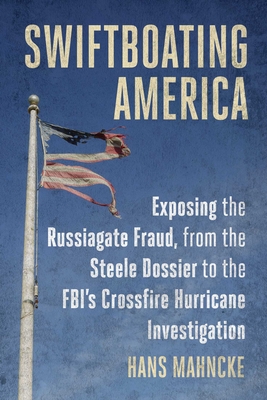 Swiftboating America: Exposing the Russiagate Fraud, from the Steele Dossier to the Fbi's Crossfire Hurricane Investigation - Mahncke, Hans