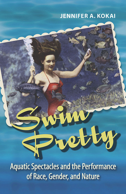 Swim Pretty: Aquatic Spectacles and the Performance of Race, Gender, and Nature - Kokai, Jennifer A