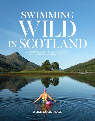 Swimming Wild in Scotland: A guide to over 100 Scottish river, loch and sea swimming spots - Alice, Goodridge
